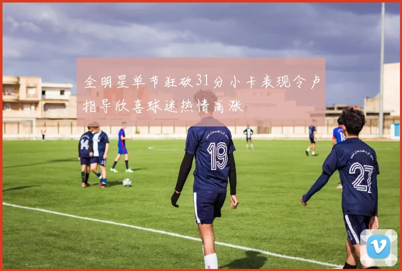 全明星单节狂砍31分小卡表现令卢指导欣喜球迷热情高涨