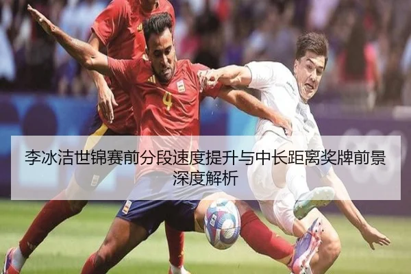 李冰洁世锦赛前分段速度提升与中长距离奖牌前景深度解析