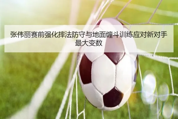 张伟丽赛前强化摔法防守与地面缠斗训练应对新对手最大变数