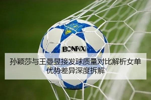 孙颖莎与王曼昱接发球质量对比解析女单优势差异深度拆解